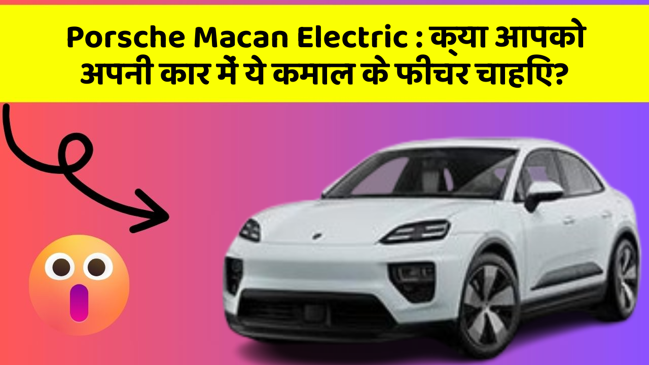 Porsche Macan Electric: क्या आपको अपनी कार में ये कमाल के फीचर चाहिए?
