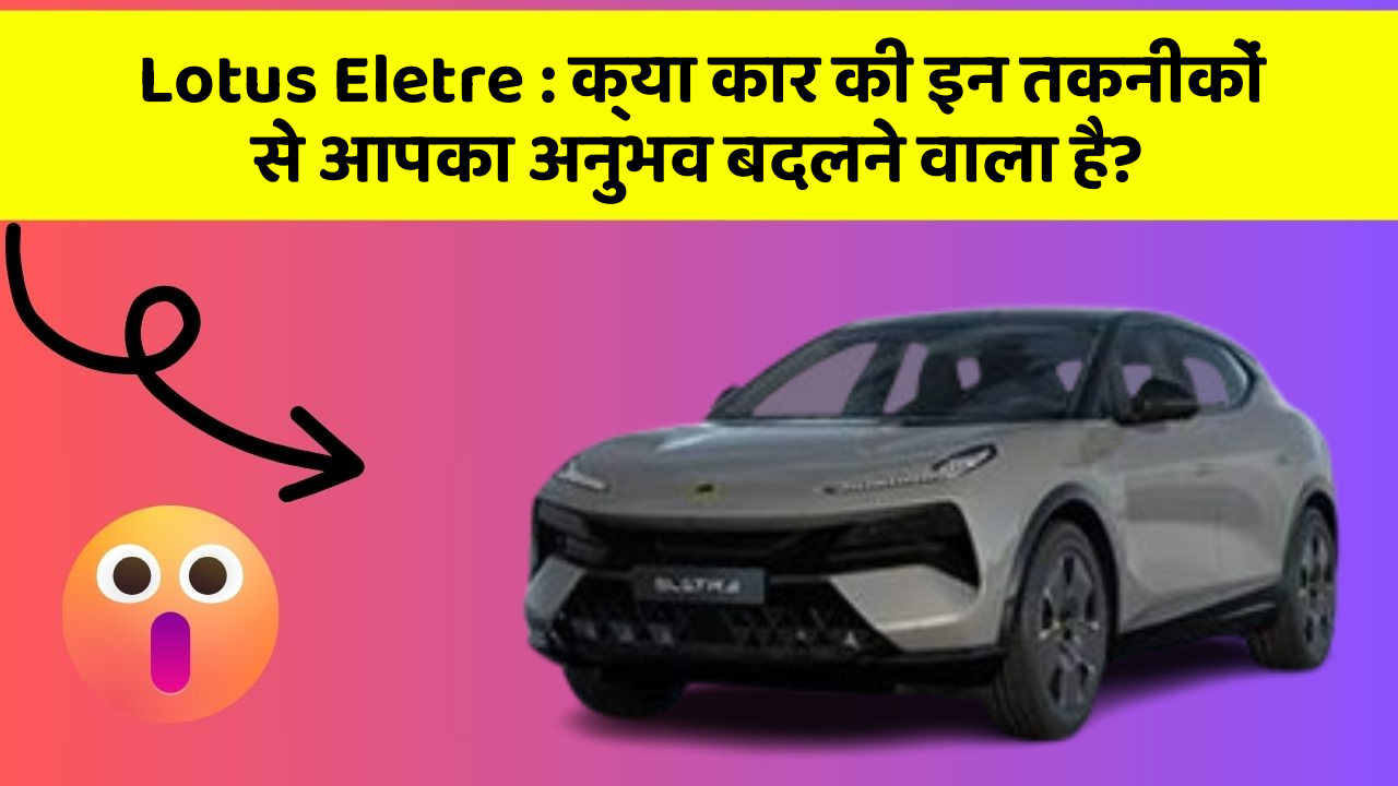 Lotus Eletre: क्या कार की इन तकनीकों से आपका अनुभव बदलने वाला है?
